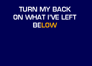 TURN MY BACK
ON WHAT I'VE LEFT
BELOW