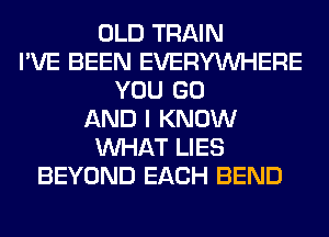 OLD TRAIN
I'VE BEEN EVERYWHERE
YOU GO
AND I KNOW
WHAT LIES
BEYOND EACH BEND