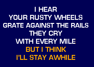 I HEAR

YOUR RUSTY UVHEELS
GRATE AGAINST THE RAILS

THEY CRY
WITH EVERY MILE
BUT I THINK
I'LL STAY AW-IILE