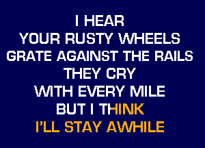 I HEAR

YOUR RUSTY UVHEELS
GRATE AGAINST THE RAILS

THEY CRY
WITH EVERY MILE
BUT I THINK
I'LL STAY AW-IILE