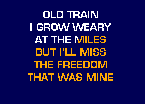 OLD TRAIN
I GROW VVEARY
AT THE MILES
BUT I'LL MISS
THE FREEDOM
THAT WAS MINE

g
