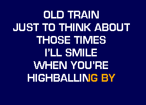 OLD TRAIN
JUST TO THINK ABOUT
THOSE TIMES
I'LL SMILE
WHEN YOU'RE
HIGHBALLING BY