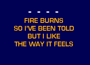 FIRE BURNS
30 I'VE BEEN TOLD
BUT I LIKE
THE WAY IT FEELS

g