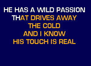 HE HAS A WILD PASSION
THAT DRIVES AWAY
THE COLD
AND I KNOW
HIS TOUCH IS REAL