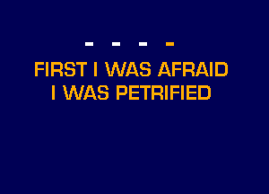 FIRST I WAS AFRAID
I WAS PETRIFIED