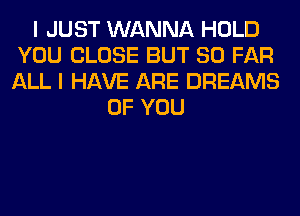 I JUST WANNA HOLD
YOU CLOSE BUT SO FAR
ALL I HAVE ARE DREAMS

OF YOU