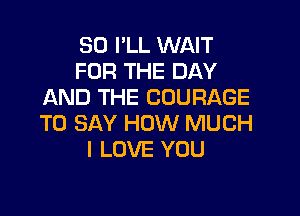 SO I'LL WAIT
FOR THE DAY
AND THE COURAGE

TO SAY HOW MUCH
I LOVE YOU