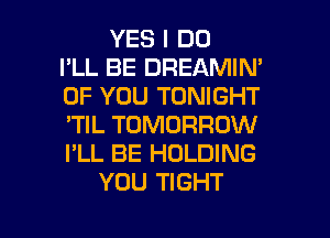 YES I DO
I'LL BE DREAMIN'
OF YOU TONIGHT
'TIL TOMORROW
I'LL BE HOLDING
YOU TIGHT

g
