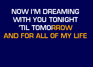 NOW I'M DREAMING
WITH YOU TONIGHT
'TIL TOMORROW
AND FOR ALL OF MY LIFE