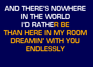 AND THERE'S NOUVHERE
IN THE WORLD
I'D RATHER BE
THAN HERE IN MY ROOM
DREAMIN' WITH YOU
ENDLESSLY