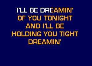 I'LL BE DREAMIN'
OF YOU TONIGHT
AND I'LL BE
HOLDING YOU TIGHT
DREAMIN'