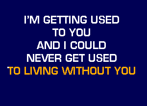 I'M GETTING USED
TO YOU
AND I COULD
NEVER GET USED
TO LIVING WITHOUT YOU