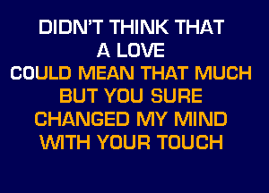 DIDN'T THINK THAT

A LOVE
COULD MEAN THAT MUCH

BUT YOU SURE
CHANGED MY MIND
WITH YOUR TOUCH