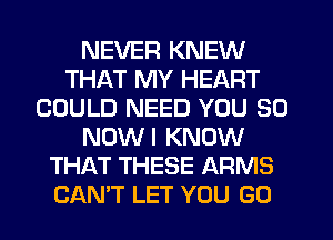 NEVER KNEW
THAT MY HEART
COULD NEED YOU SO
NOWI KNOW
THAT THESE ARMS
CAN'T LET YOU GO