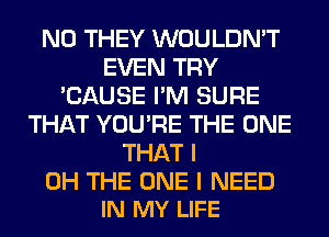 N0 THEY WOULDN'T
EVEN TRY
'CAUSE I'M SURE
THAT YOU'RE THE ONE
THAT I

OH THE ONE I NEED
IN MY LIFE