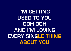 I'M GETTING
USED TO YOU
00H 00H
AND I'M LOVING
EVERY SINGLE THING
ABOUT YOU