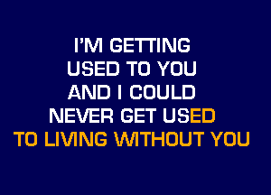 I'M GETTING
USED TO YOU
AND I COULD
NEVER GET USED
TO LIVING WITHOUT YOU