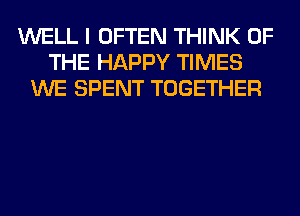 WELL I OFTEN THINK OF
THE HAPPY TIMES
WE SPENT TOGETHER