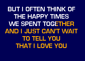 BUT I OFTEN THINK OF
THE HAPPY TIMES
WE SPENT TOGETHER
AND I JUST CAN'T WAIT
TO TELL YOU
THAT I LOVE YOU