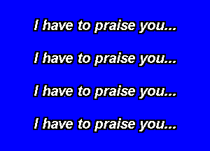 I have to praise you...
Ihave to praise you...

lhave to praise you...

Ihave to praise you...