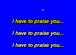 l.
Ihave to praise you...

lhave to praise you...

Ihave to praise you...