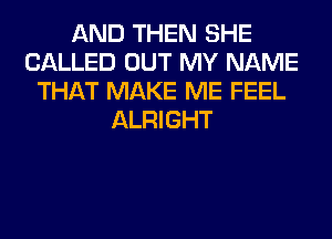 AND THEN SHE
CALLED OUT MY NAME
THAT MAKE ME FEEL
ALRIGHT