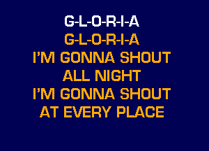 G-L-D-R-l-A
G-L-O-R-I-A
I'M GONNA SHOUT

ALL NIGHT
I'M GONNA SHOUT
AT EVERY PLACE