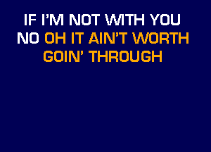 IF I'M NOT WITH YOU
ND OH IT AIN'T WORTH
GOIN' THROUGH