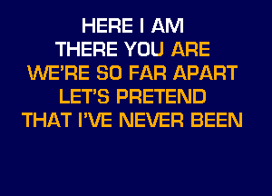 HERE I AM
THERE YOU ARE
WERE SO FAR APART
LET'S PRETEND
THAT I'VE NEVER BEEN
