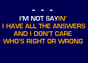 I'M NOT SAYIN'
I HAVE ALL THE ANSWERS
AND I DON'T CARE
WHO'S RIGHT 0R WRONG