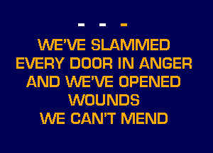 WE'VE SLAMMED
EVERY DOOR IN ANGER
AND WE'VE OPENED
WOUNDS
WE CAN'T MEND