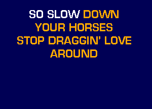 SO SLOW DOWN
YOUR HORSES
STOP DRAGGIN' LOVE
AROUND