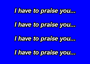I have to praise you...
Ihave to praise you...

lhave to praise you...

Ihave to praise you...
