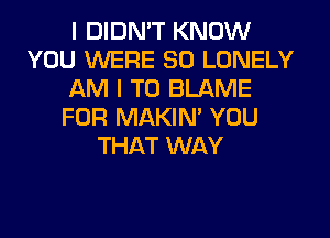 I DIDN'T KNOW
YOU WERE SO LONELY
AM I TO BLAME
FOR MAKIM YOU
THAT WAY