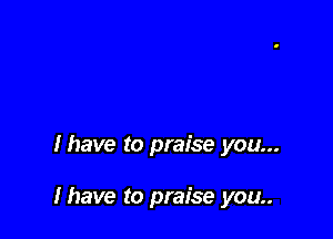 lhave to praise you...

Ihave to praise you