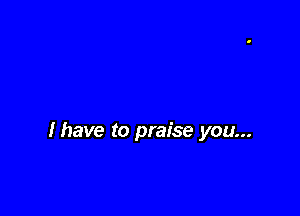 lhave to praise you...