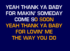 YEAH THANK YA BABY
FOR MAKIM SOMEDAY
COME SO SOON
YEAH THANK YA BABY
FOR LOVIN' ME
THE WAY YOU DO