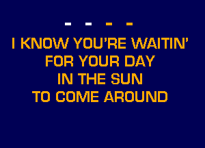 I KNOW YOU'RE WAITIN'
FOR YOUR DAY

IN THE SUN
TO COME AROUND