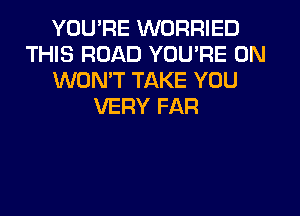 YOU'RE WORRIED
THIS ROAD YOU'RE 0N
WONT TAKE YOU
VERY FAR