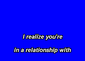 lrealize you're

in a relationship with