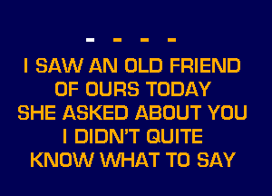 I SAW AN OLD FRIEND
0F OURS TODAY
SHE ASKED ABOUT YOU
I DIDN'T QUITE
KNOW WHAT TO SAY