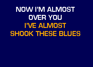 NOW I'M ALMOST
OVER YOU
I'VE ALMOST
SHOOK THESE BLUES