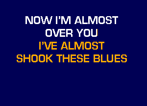 NOW I'M ALMOST
OVER YOU
I'VE ALMOST
SHOOK THESE BLUES