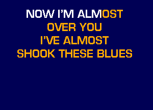 NOW I'M ALMOST
OVER YOU
I'VE ALMOST
SHOOK THESE BLUES