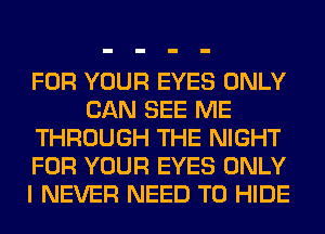 FOR YOUR EYES ONLY
CAN SEE ME
THROUGH THE NIGHT
FOR YOUR EYES ONLY
I NEVER NEED TO HIDE
