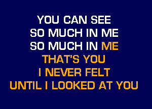 YOU CAN SEE
SO MUCH IN ME
SO MUCH IN ME
THAT'S YOU
I NEVER FELT
UNTIL I LOOKED AT YOU