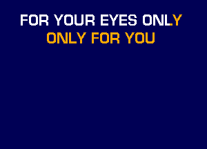 FOR YOUR EYES ONLY
ONLY FOR YOU