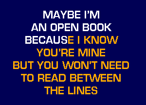 MAYBE I'M
AN OPEN BOOK
BECAUSE I KNOW
YOU'RE MINE
BUT YOU WON'T NEED
TO READ BETWEEN
THE LINES