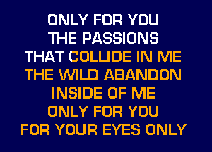 ONLY FOR YOU
THE PASSIONS
THAT COLLIDE IN ME
THE WILD ABANDUN
INSIDE OF ME
ONLY FOR YOU
FOR YOUR EYES ONLY