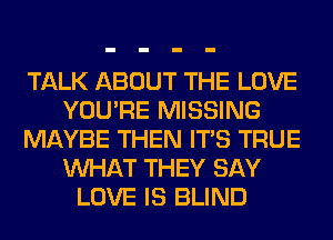 TALK ABOUT THE LOVE
YOU'RE MISSING
MAYBE THEN ITS TRUE
WHAT THEY SAY
LOVE IS BLIND